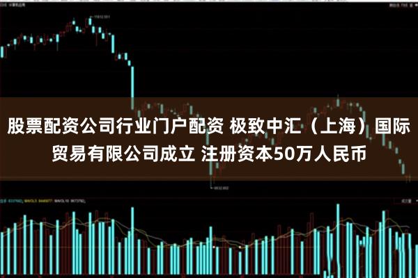 股票配资公司行业门户配资 极致中汇（上海）国际贸易有限公司成立 注册资本50万人民币