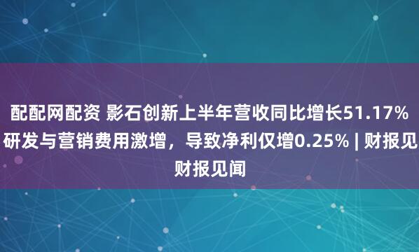配配网配资 影石创新上半年营收同比增长51.17%，研发与营销费用激增，导致净利仅增0.25% | 财报见闻
