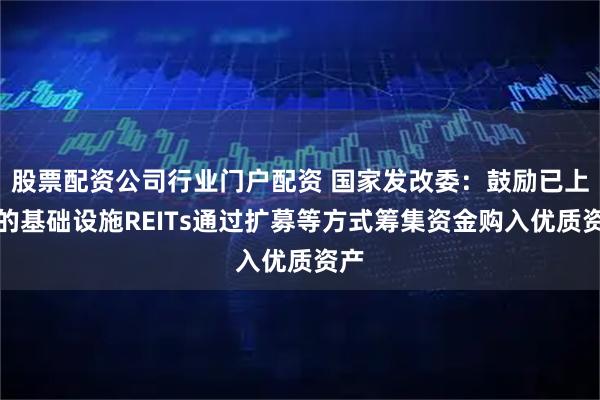 股票配资公司行业门户配资 国家发改委：鼓励已上市的基础设施REITs通过扩募等方式筹集资金购入优质资产