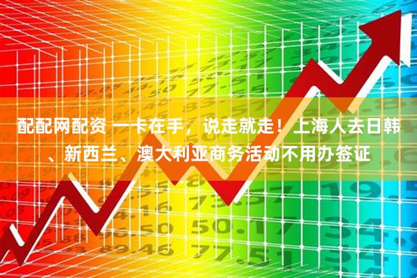 配配网配资 一卡在手，说走就走！上海人去日韩、新西兰、澳大利亚商务活动不用办签证