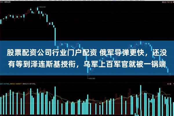 股票配资公司行业门户配资 俄军导弹更快，还没有等到泽连斯基授衔，乌军上百军官就被一锅端