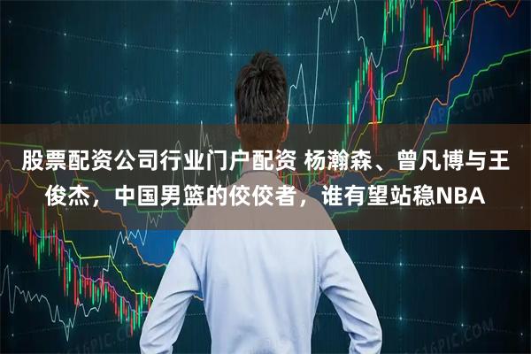 股票配资公司行业门户配资 杨瀚森、曾凡博与王俊杰，中国男篮的佼佼者，谁有望站稳NBA