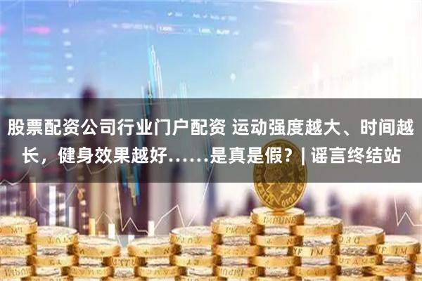 股票配资公司行业门户配资 运动强度越大、时间越长，健身效果越好……是真是假？| 谣言终结站