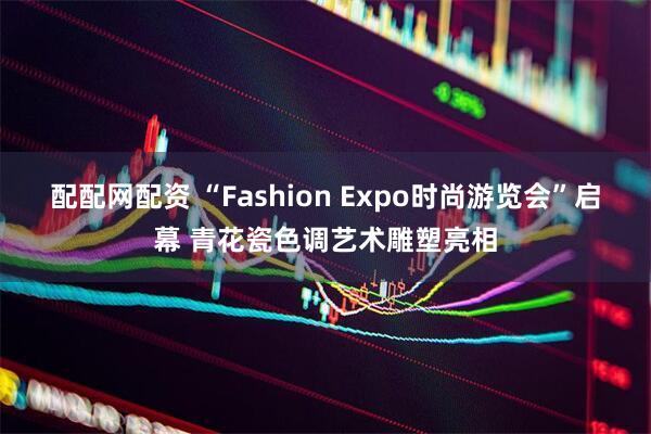 配配网配资 “Fashion Expo时尚游览会”启幕 青花瓷色调艺术雕塑亮相
