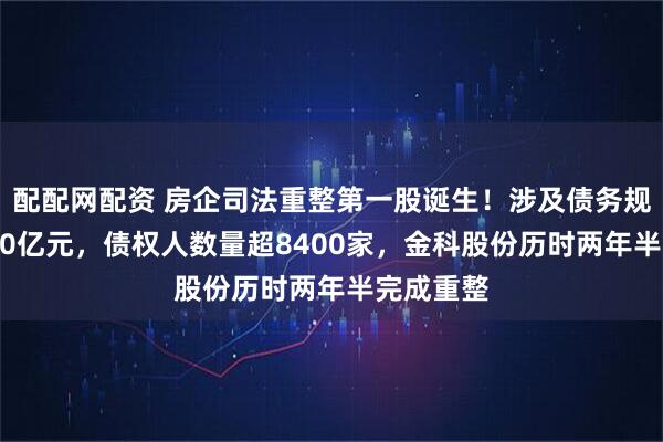 配配网配资 房企司法重整第一股诞生！涉及债务规模达1470亿元，债权人数量超8400家，金科股份历时两年半完成重整