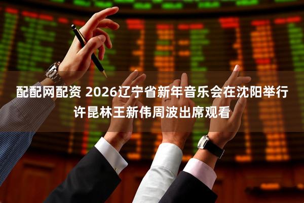 配配网配资 2026辽宁省新年音乐会在沈阳举行许昆林王新伟周波出席观看