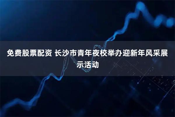 免费股票配资 长沙市青年夜校举办迎新年风采展示活动