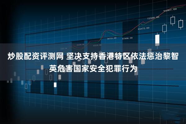 炒股配资评测网 坚决支持香港特区依法惩治黎智英危害国家安全犯罪行为