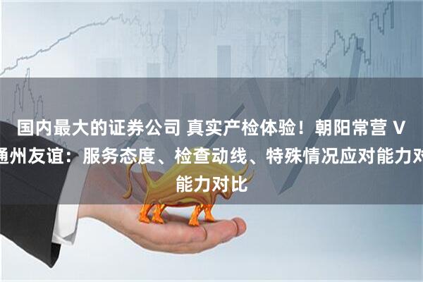 国内最大的证券公司 真实产检体验！朝阳常营 VS 通州友谊：服务态度、检查动线、特殊情况应对能力对比