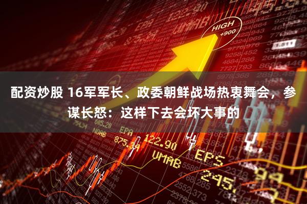 配资炒股 16军军长、政委朝鲜战场热衷舞会，参谋长怒：这样下去会坏大事的