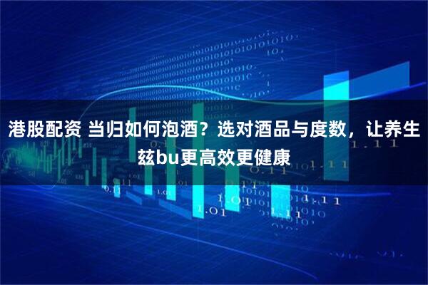 港股配资 当归如何泡酒？选对酒品与度数，让养生玆bu更高效更健康
