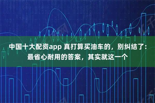 中国十大配资app 真打算买油车的，别纠结了：最省心耐用的答案，其实就这一个