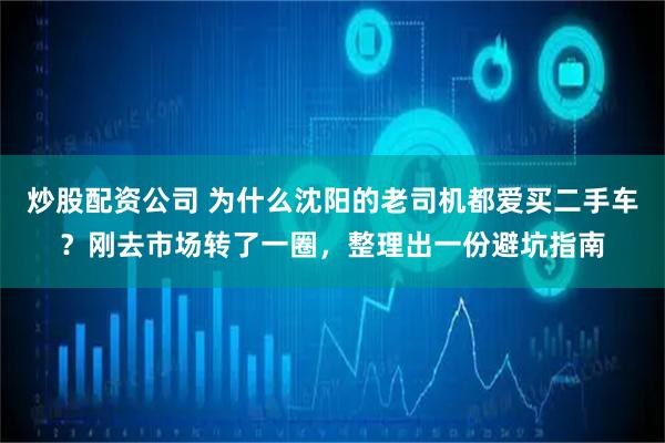炒股配资公司 为什么沈阳的老司机都爱买二手车？刚去市场转了一圈，整理出一份避坑指南