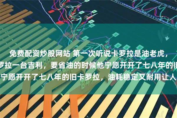 免费配资炒股网站 第一次听说卡罗拉是油老虎，我表弟两台车，一台卡罗拉一台吉利，要省油的时候他宁愿开开了七八年的旧卡罗拉，油耗稳定又耐用让人信服
