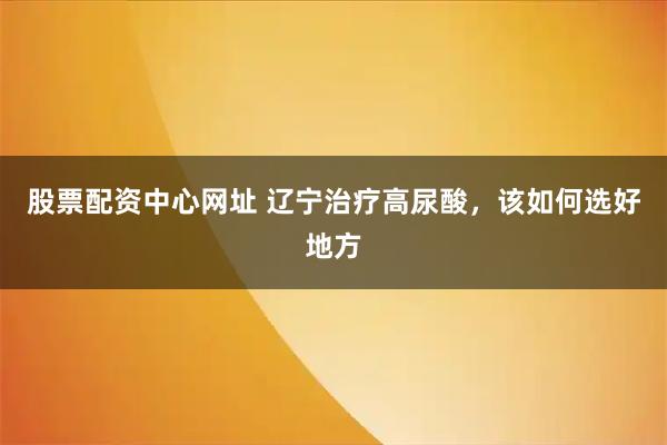 股票配资中心网址 辽宁治疗高尿酸，该如何选好地方