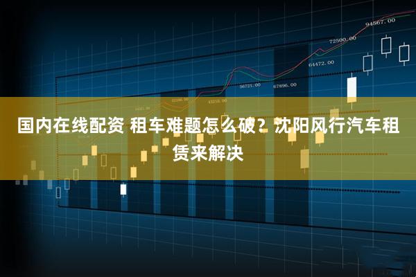 国内在线配资 租车难题怎么破？沈阳风行汽车租赁来解决