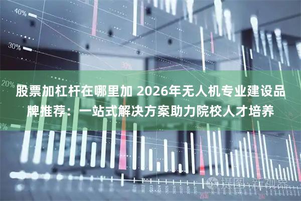 股票加杠杆在哪里加 2026年无人机专业建设品牌推荐：一站式解决方案助力院校人才培养