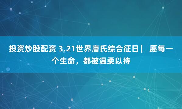 投资炒股配资 3.21世界唐氏综合征日 ▏愿每一个生命，都被温柔以待