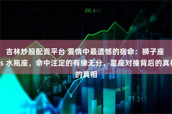 吉林炒股配资平台 爱情中最遗憾的宿命：狮子座 vs 水瓶座，命中注定的有缘无分，星座对撞背后的真相