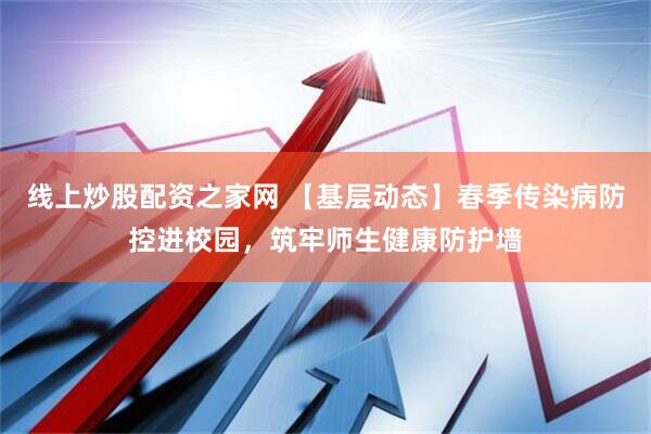 线上炒股配资之家网 【基层动态】春季传染病防控进校园，筑牢师生健康防护墙