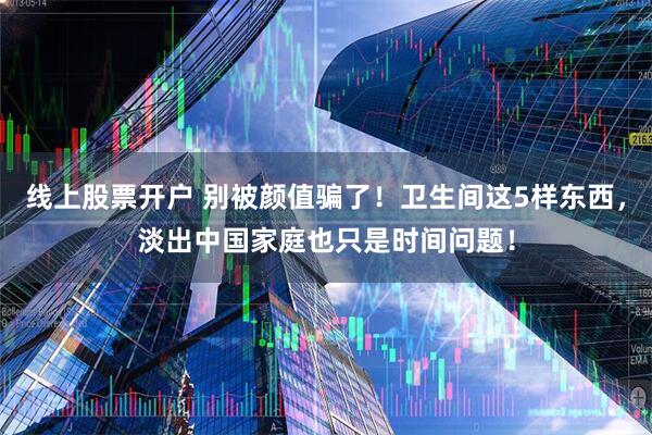线上股票开户 别被颜值骗了！卫生间这5样东西，淡出中国家庭也只是时间问题！