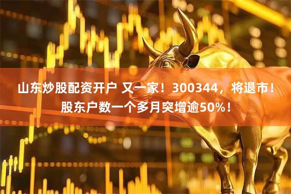 山东炒股配资开户 又一家！300344，将退市！股东户数一个多月突增逾50%！